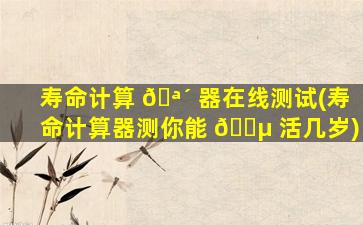 寿命计算 🪴 器在线测试(寿命计算器测你能 🐵 活几岁)
